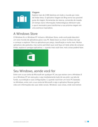 windows.microsoft.com 		 11
Viagem
Explore mais de 2.000 destinos em todo o mundo por meio
de lindas fotos. O aplicativo Viagem do Bing torna isso possível:
guias de viagem, ferramentas de reserva, conversão de moeda
em tempo real e informações meteorológicas oferecem tudo
o que é necessário para transformar a sua próxima viagem em
uma aventura inspiradora.
Travel
A Windows Store
O Windows 8 e o Windows RT incluem a Windows Store, onde você pode descobrir
um novo mundo de aplicativos para o seu PC. Basta tocar ou clicar no bloco da Loja
e começar a explorar. Filtre os aplicativos por preço, classificação e muito mais. Muitos
aplicativos são gratuitos, mas outros permitem que você faça um teste antes de comprar.
Então, explore e carregue aplicativos — quanto mais você tiver, mais coisas poderá fazer.
Seu Windows, aonde você for
Entre com a sua conta da Microsoft em qualquer PC seu que estiver com o Windows 8
ou o Windows RT em execução e veja imediatamente tudo do seu jeito: sua tela de
fundo, sua exibição e suas configurações. E, quando você tiver um novo PC baseado
no Windows, entre com a sua conta da Microsoft e veja o aplicativo Pessoas ganhar
vida com informações das suas redes sociais. Windows: suas coisas, onde você estiver.
 