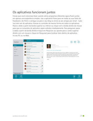 windows.microsoft.com
Os aplicativos funcionam juntos
Coisas que você costumava fazer usando vários programas diferentes agora fluem juntas
em apenas uma experiência simples. Use o aplicativo Fotos para ver todas as suas fotos do
Facebook e do Flickr e carregue-as para o seu blog ou envie-as aos amigos por email - tudo
isso sem sair do aplicativo. Acesse os controles da mesma forma em todos os aplicativos.
Passe o dedo a partir da borda superior ou inferior ou clique com o botão direito do mouse
para que os comandos do aplicativo sejam exibidos imediatamente. Para pesquisar, passe
o dedo a partir da borda direita e toque em Pesquisar (ou aponte para o canto superior
direito com um mouse e clique em Pesquisar) para localizar itens dentro do aplicativo,
no seu PC ou na Web.
		 25
 