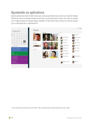 windows.microsoft.com		 26
Ajustando os aplicativos
Ajuste aplicativos lado a lado2
para que você possa fazer duas coisas ao mesmo tempo.
Converse com um amigo enquanto procura um horário para marcar um café ou assista
a um vídeo enquanto realiza algum trabalho. É fácil fazer duas coisas ao mesmo tempo
com o Windows 8 e o Windows RT.
2
Uma resolução de tela mínima de 1.366 x 768 é necessária para ajustar aplicativos lado a lado.
 