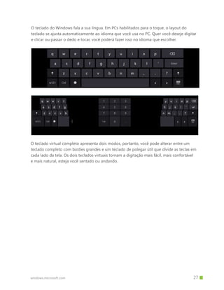 windows.microsoft.com
O teclado do Windows fala a sua língua. Em PCs habilitados para o toque, o layout do
teclado se ajusta automaticamente ao idioma que você usa no PC. Quer você deseje digitar
e clicar ou passar o dedo e tocar, você poderá fazer isso no idioma que escolher.
O teclado virtual completo apresenta dois modos, portanto, você pode alterar entre um
teclado completo com botões grandes e um teclado de polegar útil que divide as teclas em
cada lado da tela. Os dois teclados virtuais tornam a digitação mais fácil, mais confortável
e mais natural, esteja você sentado ou andando.
		 27
 