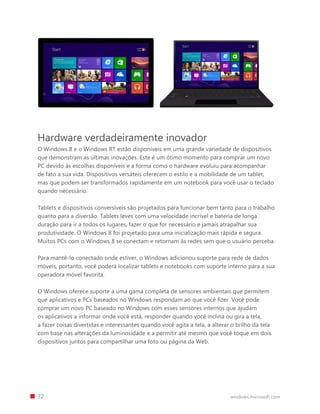 Hardware verdadeiramente inovador
O Windows 8 e o Windows RT estão disponíveis em uma grande variedade de dispositivos
que demonstram as últimas inovações. Este é um ótimo momento para comprar um novo
PC devido às escolhas disponíveis e a forma como o hardware evoluiu para acompanhar
de fato a sua vida. Dispositivos versáteis oferecem o estilo e a mobilidade de um tablet,
mas que podem ser transformados rapidamente em um notebook para você usar o teclado
quando necessário.
Tablets e dispositivos conversíveis são projetados para funcionar bem tanto para o trabalho
quanto para a diversão. Tablets leves com uma velocidade incrível e bateria de longa
duração para ir a todos os lugares, fazer o que for necessário e jamais atrapalhar sua
produtividade. O Windows 8 foi projetado para uma inicialização mais rápida e segura.
Muitos PCs com o Windows 8 se conectam e retornam às redes sem que o usuário perceba.
Para mantê-lo conectado onde estiver, o Windows adicionou suporte para rede de dados
móveis, portanto, você poderá localizar tablets e notebooks com suporte interno para a sua
operadora móvel favorita.
O Windows oferece suporte a uma gama completa de sensores ambientais que permitem
que aplicativos e PCs baseados no Windows respondam ao que você fizer. Você pode
comprar um novo PC baseado no Windows com esses sensores internos que ajudam
os aplicativos a informar onde você está, responder quando você inclina ou gira a tela,
a fazer coisas divertidas e interessantes quando você agita a tela, a alterar o brilho da tela
com base nas alterações da luminosidade e a permitir até mesmo que você toque em dois
dispositivos juntos para compartilhar uma foto ou página da Web.
		 32 windows.microsoft.com
 