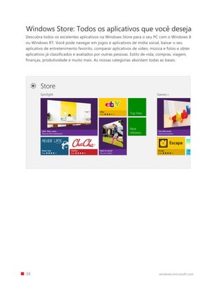 34 windows.microsoft.com
Windows Store: Todos os aplicativos que você deseja
Descubra todos os excelentes aplicativos na Windows Store para o seu PC com o Windows 8
ou Windows RT. Você pode navegar em jogos e aplicativos de mídia social, baixar o seu
aplicativo de entretenimento favorito, comparar aplicativos de vídeo, música e fotos e obter
aplicativos já classificados e avaliados por outras pessoas. Estilo de vida, compras, viagem,
finanças, produtividade e muito mais. As nossas categorias abordam todas as bases.
 
