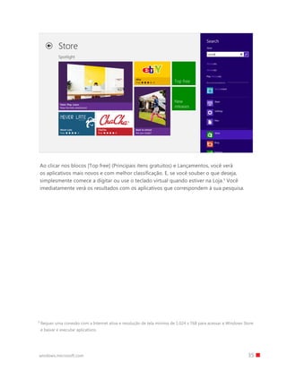 35windows.microsoft.com
Ao clicar nos blocos [Top free] (Principais itens gratuitos) e Lançamentos, você verá
os aplicativos mais novos e com melhor classificação. E, se você souber o que deseja,
simplesmente comece a digitar ou use o teclado virtual quando estiver na Loja.3
Você
imediatamente verá os resultados com os aplicativos que correspondem à sua pesquisa.
3 
Requer uma conexão com a Internet ativa e resolução de tela mínima de 1.024 x 768 para acessar a Windows Store
e baixar e executar aplicativos.
 