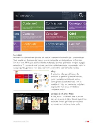 37windows.microsoft.com
Larousse
Encontre um conteúdo excepcional em francês criado exclusivamente para o Windows 8!
Você recebe um dicionário de francês, uma enciclopédia, um dicionário de sinônimos e
um atlas com 200 mapas, acontecimentos históricos, idiomas, galerias de imagens e jogos
educativos. O Larousse é uma fonte excelente de conhecimento que responderá a todas as
suas perguntas, para que você possa aprender, se divertir e fazer consultas rápidas!
Coleção do Condé Nast
A coleção do Condé Nast abre as portas
para um tesouro de obras de arte que define
a cultura, estilo e gerações que você não
encontrará em nenhuma outra fonte.
eBay
O aplicativo eBay para Windows 8 e
Windows RT permite que você entre no
maior mercado mundial onde estiver.
É um aplicativo gratuito criado com os
usuários do eBay em mente que o ajudará
a aproveitar mais a sua atividade de
compras e vendas.
 