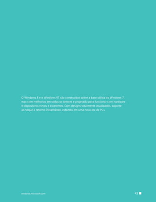 43windows.microsoft.com
O Windows 8 e o Windows RT são construídos sobre a base sólida do Windows 7,
mas com melhorias em todos os setores e projetado para funcionar com hardware
e dispositivos novos e excelentes. Com designs totalmente atualizados, suporte
ao toque e retorno instantâneo, estamos em uma nova era de PCs.
 