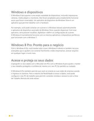 48 windows.microsoft.com
Windows e dispositivos
O Windows 8 dá suporte a uma ampla variedade de dispositivos, incluindo impressoras,
câmeras, media players e monitores. Eles foram projetados para simplesmente funcionar
assim que forem conectados. Um aplicativo de dispositivo da Windows Store é um
aplicativo que permite trabalhar com o hardware.
Por exemplo, você pode conectar um scanner e o Windows baixará automaticamente
o aplicativo de dispositivo associado da Windows Store, quando disponível. Com esse
aplicativo, seria possível visualizar, digitalizar e definir as configurações do scanner.
O Windows 8 normalmente funciona com os mesmos aplicativos e dispositivos periféricos
que funcionam com o Windows 7.
Windows 8 Pro: Pronto para o negócio
Com o Windows 8 Pro, você recebe tudo o que o Windows 8 oferece e também recursos
avançados que o ajudam a se conectar facilmente a redes empresariais, acessar arquivos
em qualquer lugar e muito mais.
Acesse e proteja os seus dados
Criptografe os seus dados com o BitLocker em PCs com o Windows 8 para ajudar a manter
o seu trabalho protegido e confidencial, mesmo se o seu PC for perdido ou roubado.
O Windows 8 Pro também permite que você se conecte às suas redes de empresa usando
o ingresso no domínio. Para o máximo de flexibilidade e acesso a dados, você pode
configurar o seu PC de trabalho para permitir conexões remotas e acessá-lo com a Área
de Trabalho Remota de onde estiver.
 