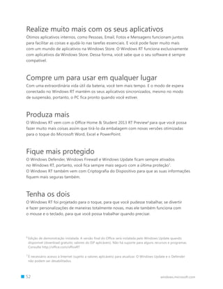 52 windows.microsoft.com
Realize muito mais com os seus aplicativos
Ótimos aplicativos internos, como Pessoas, Email, Fotos e Mensagens funcionam juntos
para facilitar as coisas e ajudá-lo nas tarefas essenciais. E você pode fazer muito mais
com um mundo de aplicativos na Windows Store. O Windows RT funciona exclusivamente
com aplicativos da Windows Store. Dessa forma, você sabe que o seu software é sempre
compatível.
Compre um para usar em qualquer lugar
Com uma extraordinária vida útil da bateria, você tem mais tempo. E o modo de espera
conectado no Windows RT mantém os seus aplicativos sincronizados, mesmo no modo
de suspensão, portanto, o PC fica pronto quando você estiver.
Produza mais
O Windows RT vem com o Office Home  Student 2013 RT Preview6
para que você possa
fazer muito mais coisas assim que tirá-lo da embalagem com novas versões otimizadas
para o toque do Microsoft Word, Excel e PowerPoint.
Fique mais protegido
O Windows Defender, Windows Firewall e Windows Update ficam sempre ativados
no Windows RT, portanto, você fica sempre mais seguro com a última proteção7
.
O Windows RT também vem com Criptografia do Dispositivo para que as suas informações
fiquem mais seguras também.
Tenha os dois
O Windows RT foi projetado para o toque, para que você pudesse trabalhar, se divertir
e fazer personalizações de maneiras totalmente novas, mas ele também funciona com
o mouse e o teclado, para que você possa trabalhar quando precisar.
6 
Edição de demonstração instalada. A versão final do Office será instalada pelo Windows Update quando
disponível (download gratuito; valores do ISP aplicáveis). Não há suporte para alguns recursos e programas.
Consulte http://office.com/officeRT
7 
É necessário acesso à Internet (sujeito a valores aplicáveis) para atualizar. O Windows Update e o Defender
não podem ser desabilitados.
 