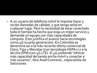    A un usuario de telefonía móvil le importa hacer y
    recibir llamadas de calidad, y que tenga señal en
    cualquier lugar. Pero la necesidad de estar conectado
    todo el tiempo ha hecho que exija un mejor servicio y
    demande un equipo con más capacidades de
    cómputo. Esto justifica el avance hacia tecnologías
    como 4G (cuarta generación). En Colombia se
    denomina así a la más reciente oferta comercial de
    Claro, Tigo y Movistar (con tecnología HSPA+) y a la
    de Une EPM (con 4G LTE). El 4G pretende "ofrecer
    más capacidad de banda ancha móvil y conectar a
    más usuarios", dice Analí Contreras , especialista de
    Soluciones
 