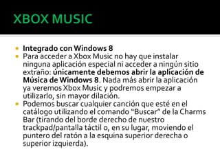    Integrado con Windows 8
   Para acceder a Xbox Music no hay que instalar
    ninguna aplicación especial ni acceder a ningún sitio
    extraño: únicamente debemos abrir la aplicación de
    Música de Windows 8. Nada más abrir la aplicación
    ya veremos Xbox Music y podremos empezar a
    utilizarlo, sin mayor dilación.
   Podemos buscar cualquier canción que esté en el
    catálogo utilizando el comando “Buscar” de la Charms
    Bar (tirando del borde derecho de nuestro
    trackpad/pantalla táctil o, en su lugar, moviendo el
    puntero del ratón a la esquina superior derecha o
    superior izquierda).
 