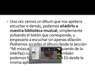    Una vez vemos un álbum que nos apetece
    escuchar o demás, podemos añadirlo a
    nuestra biblioteca musical, simplemente
    pulsando el botón que corresponde, y
    empezarlo a escuchar sin apenas dilación.
    Podremos acceder al álbum desde la sección
    “Mi música” (en el extremo izquierdo de la
    interfaz) cuando queramos. También
    podemos hacer mezclas Smart DJ desde la
    misma aplicación.
 