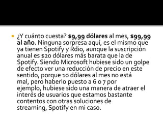    ¿Y cuánto cuesta? $9,99 dólares al mes, $99,99
    al año. Ninguna sorpresa aquí, es el mismo que
    ya tienen Spotify y Rdio, aunque la suscripción
    anual es $20 dólares más barata que la de
    Spotify. Siendo Microsoft hubiese sido un golpe
    de efecto ver una reducción de precio en este
    sentido, porque 10 dólares al mes no está
    mal, pero haberlo puesto a 6 o 7 por
    ejemplo, hubiese sido una manera de atraer el
    interés de usuarios que estamos bastante
    contentos con otras soluciones de
    streaming, Spotify en mi caso.
 