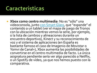    Xbox como centro multimedia: No es “sólo” una
    videoconsola, junto con Smart Glass, que “expande” el
    contenido a un tablet (ver el mapa de juego de Tronos
    con la ubicación mientras vemos la serie, por ejemplo,
    o la lista de cambios y alineaciones durante un
    encuentro deportivo), Kinect y su reconocimiento de
    voz y el sistema de aplicaciones (en España es
    bastante famoso el caso de Imagenio de Movistar o
    Yomvi de Canal+), Xbox aumenta las posibilidades de
    convertirse en el centro multimedia de facto. La única
    asignatura pendiente sería ver algo parecido a Netflix,
    o un Spotify de vídeo, ya que nos hemos puesto con la
    comparativa.
 