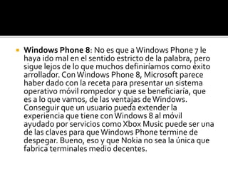    Windows Phone 8: No es que a Windows Phone 7 le
    haya ido mal en el sentido estricto de la palabra, pero
    sigue lejos de lo que muchos definiríamos como éxito
    arrollador. Con Windows Phone 8, Microsoft parece
    haber dado con la receta para presentar un sistema
    operativo móvil rompedor y que se beneficiaría, que
    es a lo que vamos, de las ventajas de Windows.
    Conseguir que un usuario pueda extender la
    experiencia que tiene con Windows 8 al móvil
    ayudado por servicios como Xbox Music puede ser una
    de las claves para que Windows Phone termine de
    despegar. Bueno, eso y que Nokia no sea la única que
    fabrica terminales medio decentes.
 