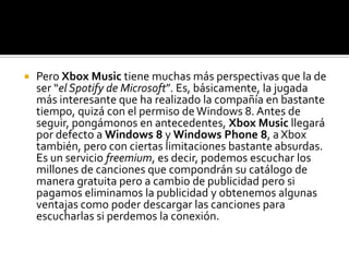    Pero Xbox Music tiene muchas más perspectivas que la de
    ser “el Spotify de Microsoft”. Es, básicamente, la jugada
    más interesante que ha realizado la compañía en bastante
    tiempo, quizá con el permiso de Windows 8. Antes de
    seguir, pongámonos en antecedentes, Xbox Music llegará
    por defecto a Windows 8 y Windows Phone 8, a Xbox
    también, pero con ciertas limitaciones bastante absurdas.
    Es un servicio freemium, es decir, podemos escuchar los
    millones de canciones que compondrán su catálogo de
    manera gratuita pero a cambio de publicidad pero si
    pagamos eliminamos la publicidad y obtenemos algunas
    ventajas como poder descargar las canciones para
    escucharlas si perdemos la conexión.
 