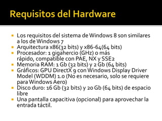  Los requisitos del sistema de Windows 8 son similares
  a los de Windows 7
 Arquitectura x86(32 bits) y x86-64(64 bits)
 Procesador: 1 gigahercio (GHz) o más
  rápido, compatible con PAE, NX y SSE2
 Memoria RAM: 1 Gb (32 bits) y 2 Gb (64 bits)
 Gráficos: GPU DirectX 9 con Windows Display Driver
  Model (WDDM) 1.0 (No es necesario, solo se requiere
  para Windows Aero)
 Disco duro: 16 Gb (32 bits) y 20 Gb (64 bits) de espacio
  libre
 Una pantalla capacitiva (opcional) para aprovechar la
  entrada táctil.
 