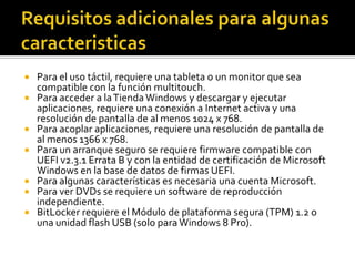   Para el uso táctil, requiere una tableta o un monitor que sea
    compatible con la función multitouch.
   Para acceder a la Tienda Windows y descargar y ejecutar
    aplicaciones, requiere una conexión a Internet activa y una
    resolución de pantalla de al menos 1024 x 768.
   Para acoplar aplicaciones, requiere una resolución de pantalla de
    al menos 1366 x 768.
   Para un arranque seguro se requiere firmware compatible con
    UEFI v2.3.1 Errata B y con la entidad de certificación de Microsoft
    Windows en la base de datos de firmas UEFI.
   Para algunas características es necesaria una cuenta Microsoft.
   Para ver DVDs se requiere un software de reproducción
    independiente.
   BitLocker requiere el Módulo de plataforma segura (TPM) 1.2 o
    una unidad flash USB (solo para Windows 8 Pro).
 