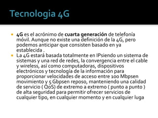  4G es el acrónimo de cuarta generación de telefonía
  móvil. Aunque no existe una definición de la 4G, pero
  podemos anticipar que consisten basado en ya
  establecida .
 La 4G estará basada totalmente en IPsiendo un sistema de
  sistemas y una red de redes, la convergencia entre el cable
  y wireless, así como computadoras, dispositivos
  electrónicos y tecnología de la información para
  proporcionar velocidades de acceso entre 100 Mbpsen
  movimiento y 5 Gbpsen reposo, manteniendo una calidad
  de servicio ( QoS) de extremo a extremo ( punto a punto )
  de alta seguridad para permitir ofrecer servicios de
  cualquier tipo, en cualquier momento y en cualquier luga
 