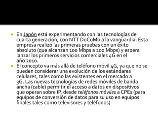  En Japón está experimentando con las tecnologías de
  cuarta generación, con NTT DoCoMo a la vanguardia. Esta
  empresa realizó las primeras pruebas con un éxito
  absoluto (que alcanzan 100 Mbps a 200 Mbps) y espera
  lanzar los primeros servicios comerciales 4G en el
  año 2010.
 El concepto va más allá de teléfono móvil 4G, ya que no se
  pueden considerar una evolución de los estándares
  celulares, tales como las existentes en el mercado a
  3G. Las nuevas tecnologías de redes móviles de banda
  ancha (cable) permitir el acceso a datos en dispositivos
  que operan sobre IP, desde teléfonos móviles a CPEs (para
  equipos de conversión de datos para su uso en equipos
  finales tales como televisores y teléfonos)
 