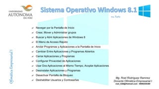  Navegar por la Pantalla de Inicio
 Crear, Mover y Administrar grupos
 Buscar y Abrir Aplicaciones de Windows 8
 El Menú de Acceso Rápido
 Anclar Programas y Aplicaciones a la Pantalla de Inicio
 Cambiar Entre Aplicaciones y Programas Abiertos
 Cerrar Aplicaciones y Programas
 Configurar Privacidad de Aplicaciones
 Usar Dos Aplicaciones al Mismo Tiempo, Acoplar Aplicaciones
 Desinstalar Aplicaciones y Programas
 Desactivar Pantalla de Bloqueo
 Deshabilitar Usuarios y Contraseñas
Mg. Roel Rodríguez Ramírez
Docente Ofimática Empresarial I
roel_528@Hotmail.com - #996436380
OfimáticaEmpresarialI
1ra. Parte
 