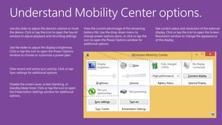 Understand Mobility Center options.
Use the slider to adjust the device’s volume or mute
the device. Click or tap the icon to open the Sound
window to adjust playback and recording settings.
Use the slider to adjust the display’s brightness.
Click or tap the icon to open the Power Options
window to choose or customize a power plan.

View recent and active sync activity. Click or tap
Sync settings for additional options.
Disable the screen saver, screen blanking, or
standby/sleep timer. Click or tap the icon to open
the Presentation Settings window for additional
options.

View the current percentage of the remaining
battery life. Use the drop-down menu to
change power options plans, or click or tap the
icon to open the Power Options window for
additional options.

See current status and resolution of the external
display. Click or tap the icon to open the Screen
Resolution window to change the appearance
of the display.

 