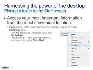  Access your most important information
from the most convenient location.
• Pin personal folders to your Start screen for easy access and
customization.
• From the desktop, on the taskbar, tap or click
File Explorer.
• Press and hold (or right-click) the folder you
want to pin and choose Pin to Start.
Harnessing the power of the desktop
Pinning a folder to the Start screen
10
 