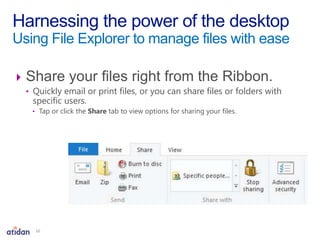 Share your files right from the Ribbon.
• Quickly email or print files, or you can share files or folders with
specific users.
• Tap or click the Share tab to view options for sharing your files.
Harnessing the power of the desktop
Using File Explorer to manage files with ease
12
 