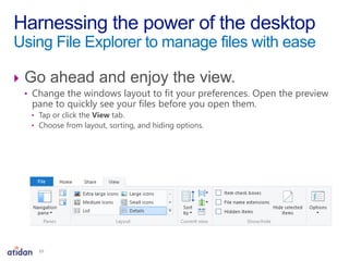  Go ahead and enjoy the view.
• Change the windows layout to fit your preferences. Open the preview
pane to quickly see your files before you open them.
• Tap or click the View tab.
• Choose from layout, sorting, and hiding options.
Harnessing the power of the desktop
Using File Explorer to manage files with ease
13
 