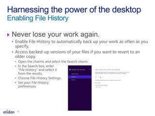  Never lose your work again.
• Enable File History to automatically back up your work as often as you
specify.
• Access backed-up versions of your files if you want to revert to an
older copy.
• Open the charms and select the Search charm.
• In the Search box, enter
“File History” and select it
from the results.
• Choose File History Settings.
• Set your File History
preferences.
Harnessing the power of the desktop
Enabling File History
15
 