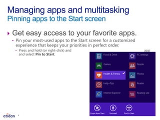  Get easy access to your favorite apps.
• Pin your most-used apps to the Start screen for a customized
experience that keeps your priorities in perfect order.
• Press and hold (or right-click) and app
and select Pin to Start.
Managing apps and multitasking
Pinning apps to the Start screen
4
 
