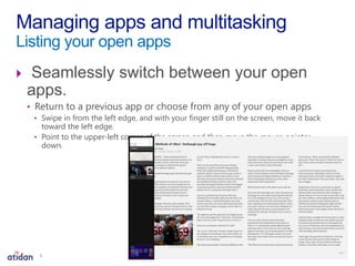  Seamlessly switch between your open
apps.
• Return to a previous app or choose from any of your open apps
• Swipe in from the left edge, and with your finger still on the screen, move it back
toward the left edge.
• Point to the upper-left corner of the screen and then move the mouse pointer
down.
Managing apps and multitasking
Listing your open apps
5
 