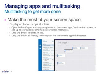  Make the most of your screen space.
• Display up to four apps at a time.
• Open the list of apps, and drag an app next to the current app. Continue the process to
add up to four apps (depending on your screen resolution).
• Drag the divider to resize an app.
• Drag the divider all the way to the right or left to move the app off the screen.
Managing apps and multitasking
Multitasking to get more done
6
 
