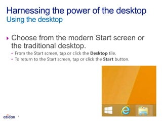  Choose from the modern Start screen or
the traditional desktop.
• From the Start screen, tap or click the Desktop tile.
• To return to the Start screen, tap or click the Start button.
Harnessing the power of the desktop
Using the desktop
8
 