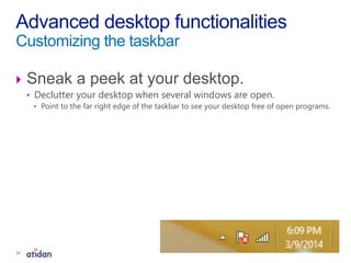  Sneak a peek at your desktop.
• Declutter your desktop when several windows are open.
• Point to the far right edge of the taskbar to see your desktop free of open programs.
Advanced desktop functionalities
Customizing the taskbar
14
 