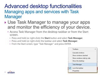  Use Task Manager to manage your apps
and monitor the efficiency of your device.
• Access Task Manager from the desktop taskbar or from the Start
screen.
• Press and hold (or right-click) the Start button and select Task Manager.
• Press and hold (or right-click) the taskbar and select Task Manager.
• From the Start screen, type “Task Manager” and press ENTER.
Advanced desktop functionalities
Managing apps and services with Task
Manager
15
 