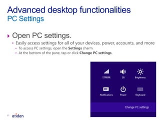  Open PC settings.
• Easily access settings for all of your devices, power, accounts, and more
• To access PC settings, open the Settings charm.
• At the bottom of the pane, tap or click Change PC settings.
Advanced desktop functionalities
PC Settings
17
 