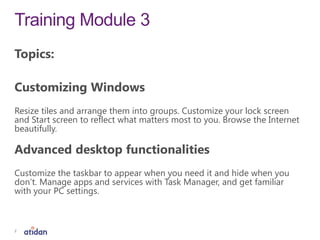 Training Module 3
2
Topics:
Customizing Windows
Resize tiles and arrange them into groups. Customize your lock screen
and Start screen to reflect what matters most to you. Browse the Internet
beautifully.
Advanced desktop functionalities
Customize the taskbar to appear when you need it and hide when you
don’t. Manage apps and services with Task Manager, and get familiar
with your PC settings.
 