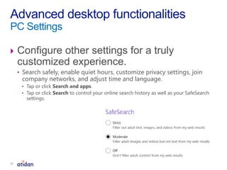  Configure other settings for a truly
customized experience.
• Search safely, enable quiet hours, customize privacy settings, join
company networks, and adjust time and language.
• Tap or click Search and apps.
• Tap or click Search to control your online search history as well as your SafeSearch
settings.
Advanced desktop functionalities
PC Settings
21
 