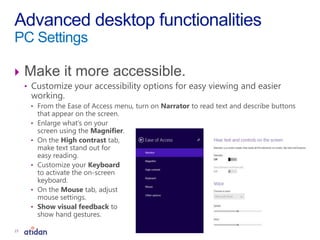  Make it more accessible.
• Customize your accessibility options for easy viewing and easier
working.
• From the Ease of Access menu, turn on Narrator to read text and describe buttons
that appear on the screen.
• Enlarge what’s on your
screen using the Magnifier.
• On the High contrast tab,
make text stand out for
easy reading.
• Customize your Keyboard
to activate the on-screen
keyboard.
• On the Mouse tab, adjust
mouse settings.
• Show visual feedback to
show hand gestures.
Advanced desktop functionalities
PC Settings
23
 