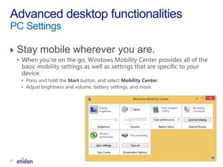  Stay mobile wherever you are.
• When you’re on the go, Windows Mobility Center provides all of the
basic mobility settings as well as settings that are specific to your
device.
• Press and hold the Start button, and select Mobility Center.
• Adjust brightness and volume, battery settings, and more.
Advanced desktop functionalities
PC Settings
25
 