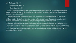 15. –Tachado: Alt + T
- Superíndice: Alt + P
- Subíndice: Alt + D
16. Son 3: Fuente (para buscar el tipo de fuente de letra deseada). Estilo de fuente (para
buscar el estilo de fuente de una forma más rápida). Tamaño (para buscar el tamaño de
letra de manera manual).
17. Dependiendo del idioma instalado por el usuario, aproximadamente 300 idiomas.
18. Este cuadro de dialogo permite buscar palabras por todo el documento, y también
permite seleccionar una palabra y remplazarla por otra palabra deseada.
19. Pagina: orientación: [Vertical/Horizontal]. Ajuste de escala: [Ajustar al:…/Ajustar a:…].
19.1. Fuente: Efectos: [Tachado/Doble tachado/Superíndice/Versalitas/Mayúsculas/Oculto].
19.2. -Panel de control: propiedades, mouse, movimiento. –Word, inicio, fuente. –Word,
texto, cuadro de texto.
 