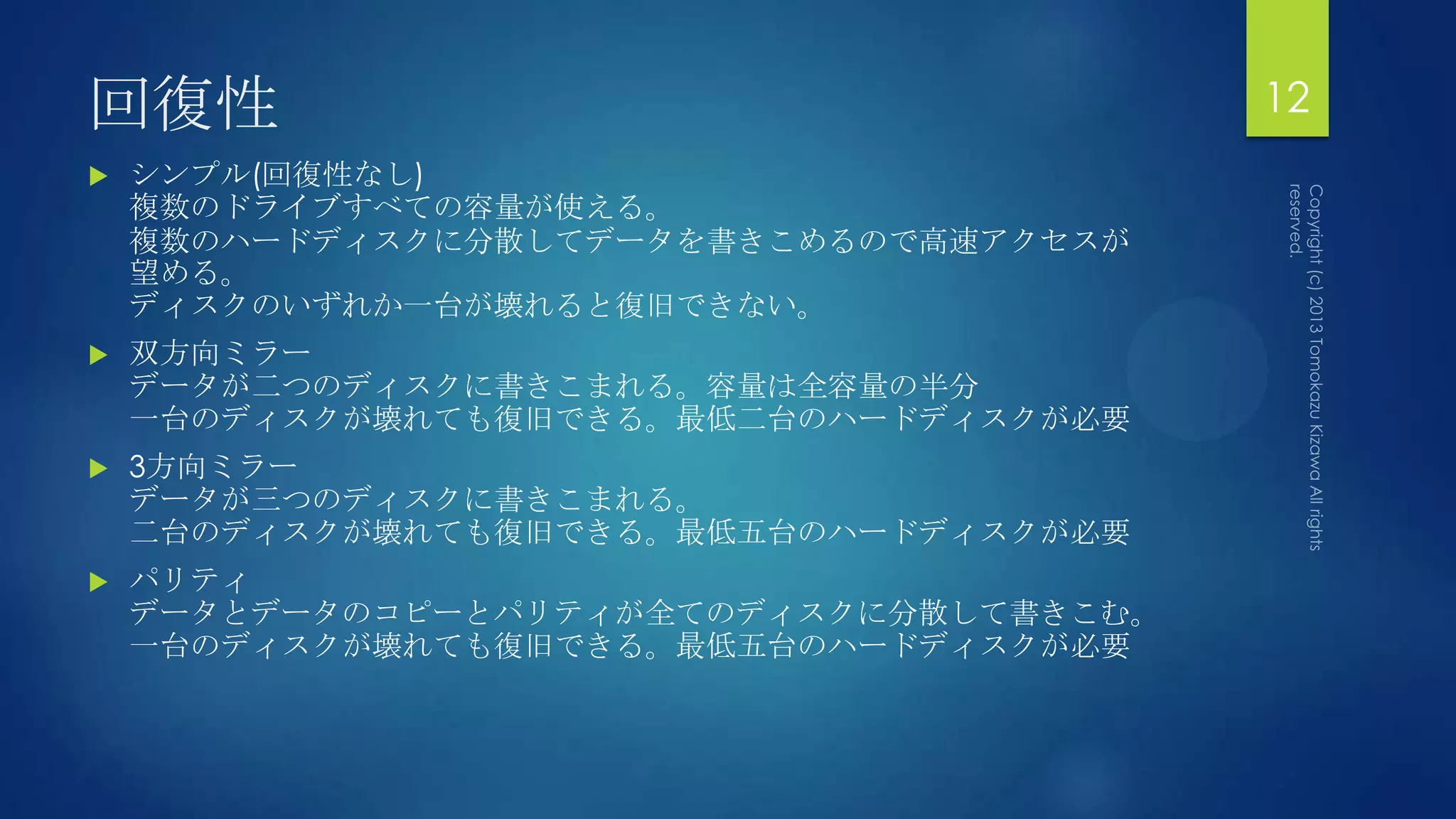 回復性                                      12
   シンプル(回復性なし)
    複数のドライブすべての容量が使える。
    複数のハードディスクに分散してデータを書きこめるので高速アクセスが
    望める。
    ディスクのいずれか一台が壊れると復旧できない。
   双方向ミラー
    データが二つのディスクに書きこまれる。容量は全容量の半分
    一台のディスクが壊れても復旧できる。最低二台のハードディスクが必要
   3方向ミラー
    データが三つのディスクに書きこまれる。
    二台のディスクが壊れても復旧できる。最低五台のハードディスクが必要
   パリティ
    データとデータのコピーとパリティが全てのディスクに分散して書きこむ。
    一台のディスクが壊れても復旧できる。最低五台のハードディスクが必要
 