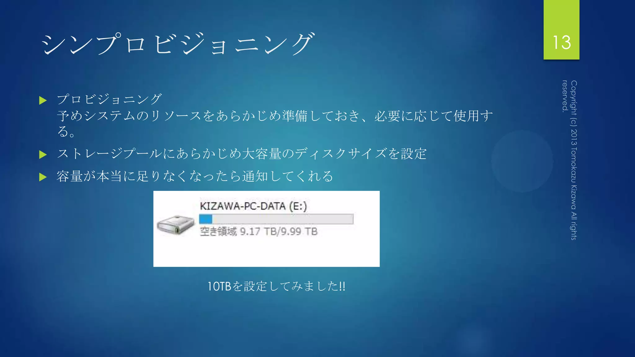シンプロビジョニング                              13

   プロビジョニング
    予めシステムのリソースをあらかじめ準備しておき、必要に応じて使用す
    る。
   ストレージプールにあらかじめ大容量のディスクサイズを設定
   容量が本当に足りなくなったら通知してくれる




               10TBを設定してみました!!
 