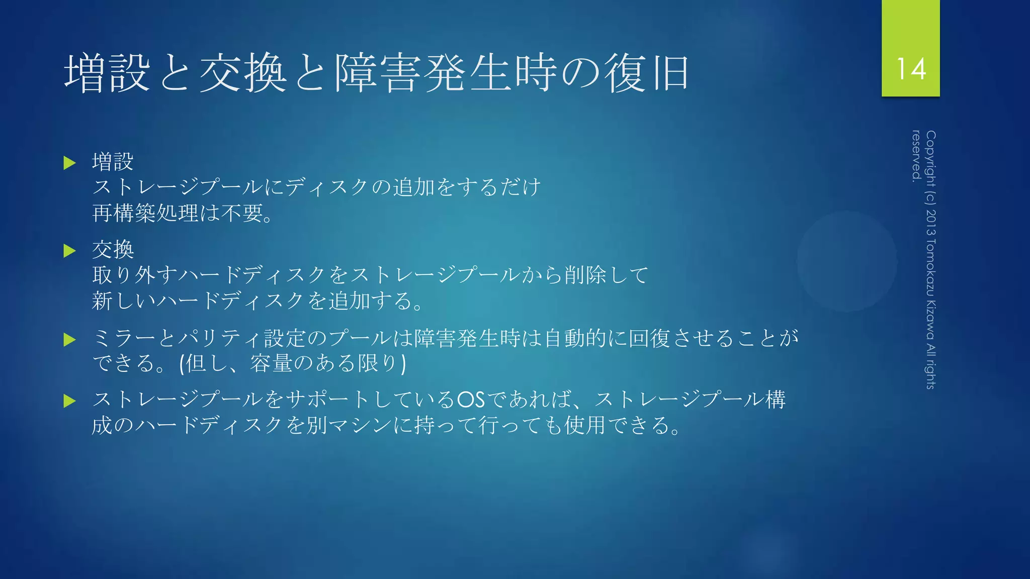 増設と交換と障害発生時の復旧                          14

   増設
    ストレージプールにディスクの追加をするだけ
    再構築処理は不要。
   交換
    取り外すハードディスクをストレージプールから削除して
    新しいハードディスクを追加する。
   ミラーとパリティ設定のプールは障害発生時は自動的に回復させることが
    できる。(但し、容量のある限り)
   ストレージプールをサポートしているOSであれば、ストレージプール構
    成のハードディスクを別マシンに持って行っても使用できる。
 