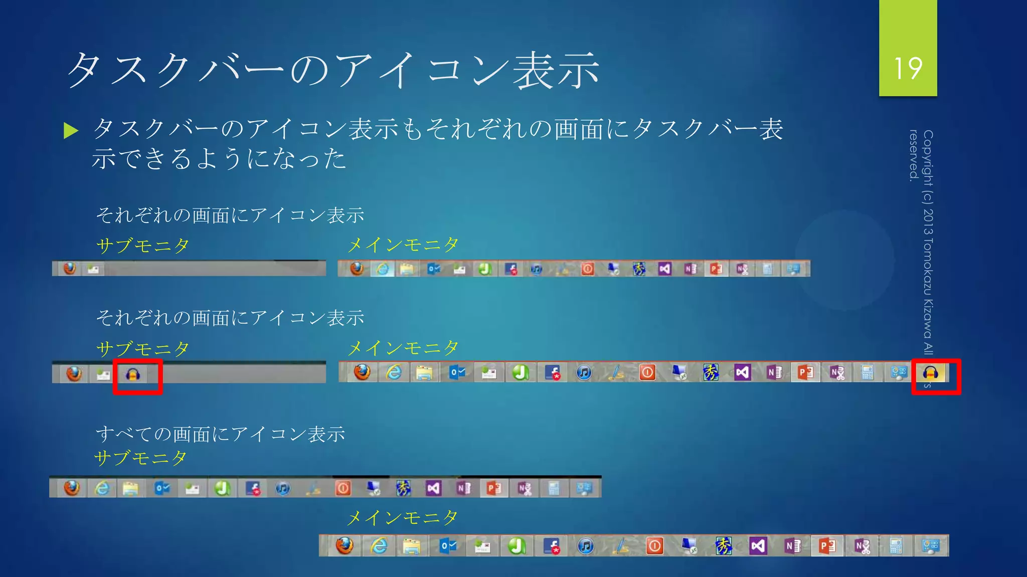 タスクバーのアイコン表示                      19
   タスクバーのアイコン表示もそれぞれの画面にタスクバー表
    示できるようになった

    それぞれの画面にアイコン表示
    サブモニタ       メインモニタ


    それぞれの画面にアイコン表示
    サブモニタ       メインモニタ



    すべての画面にアイコン表示
    サブモニタ


                メインモニタ
 