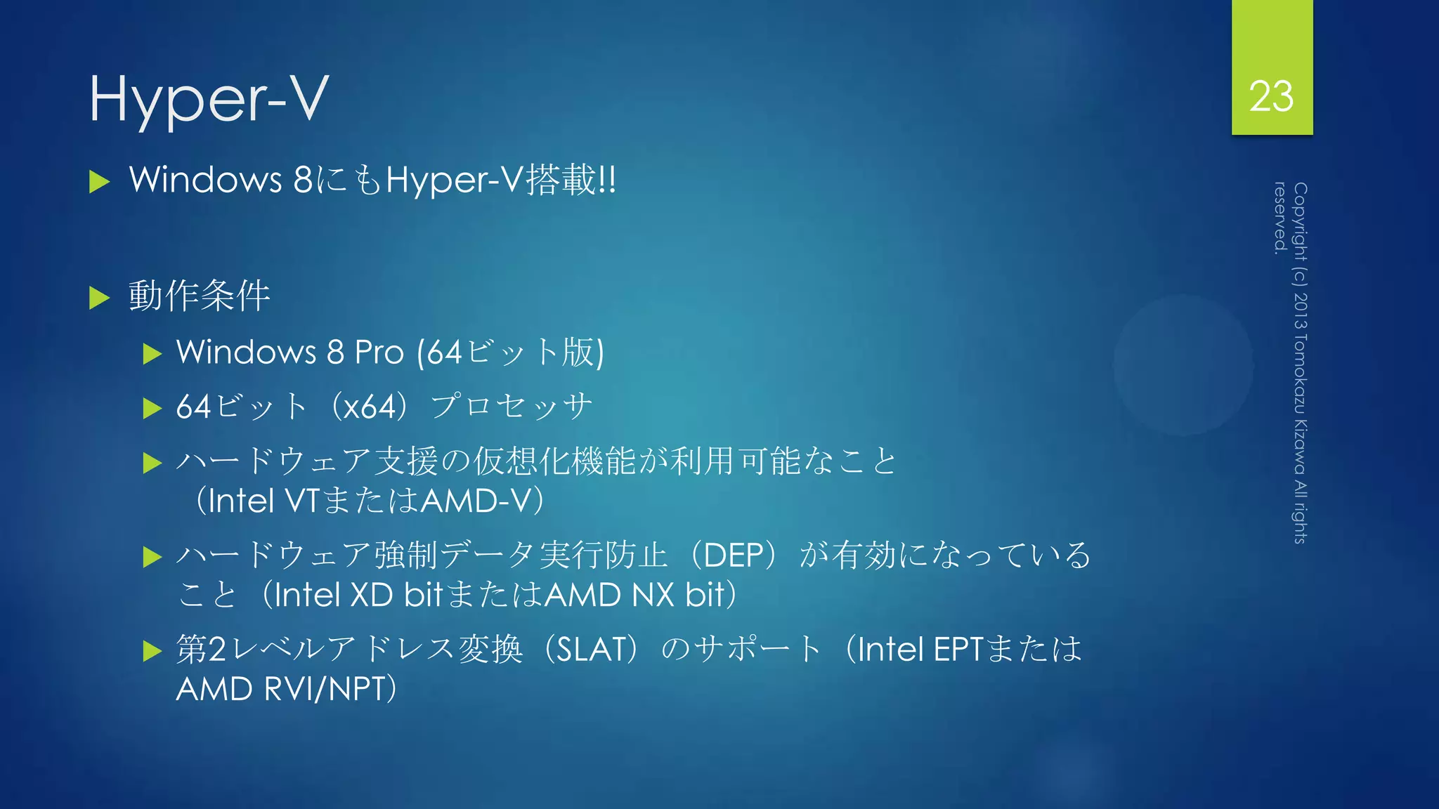 Hyper-V                                       23
   Windows 8にもHyper-V搭載!!


   動作条件
       Windows 8 Pro (64ビット版)
       64ビット（x64）プロセッサ
       ハードウェア支援の仮想化機能が利用可能なこと
        （Intel VTまたはAMD-V）
       ハードウェア強制データ実行防止（DEP）が有効になっている
        こと（Intel XD bitまたはAMD NX bit）
       第2レベルアドレス変換（SLAT）のサポート（Intel EPTまたは
        AMD RVI/NPT）
 