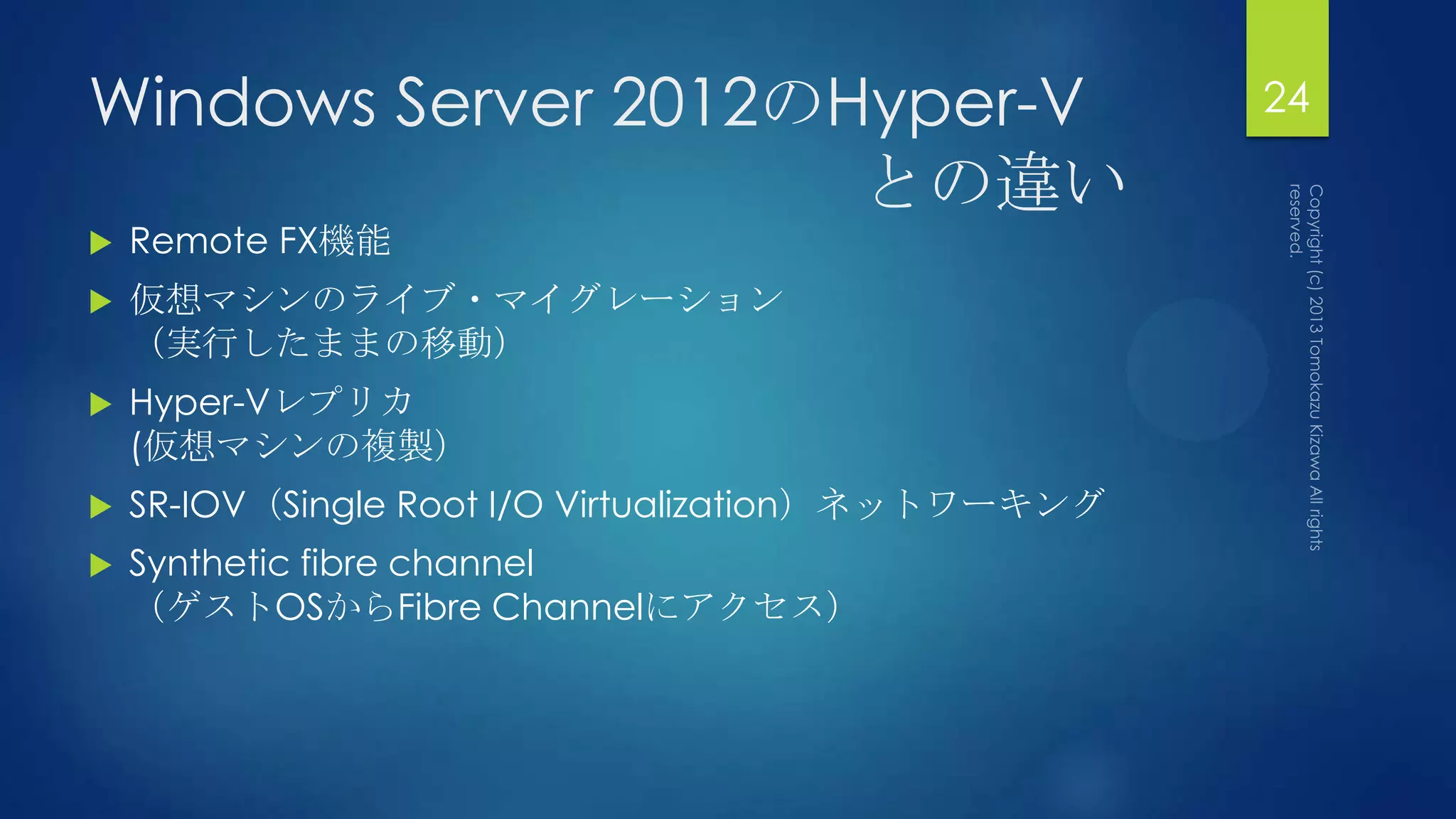 Windows Server 2012のHyper-V                          24

                     との違い
   Remote FX機能
   仮想マシンのライブ・マイグレーション
    （実行したままの移動）
   Hyper-Vレプリカ
    (仮想マシンの複製）
   SR-IOV（Single Root I/O Virtualization）ネットワーキング
   Synthetic fibre channel
    （ゲストOSからFibre Channelにアクセス）
 