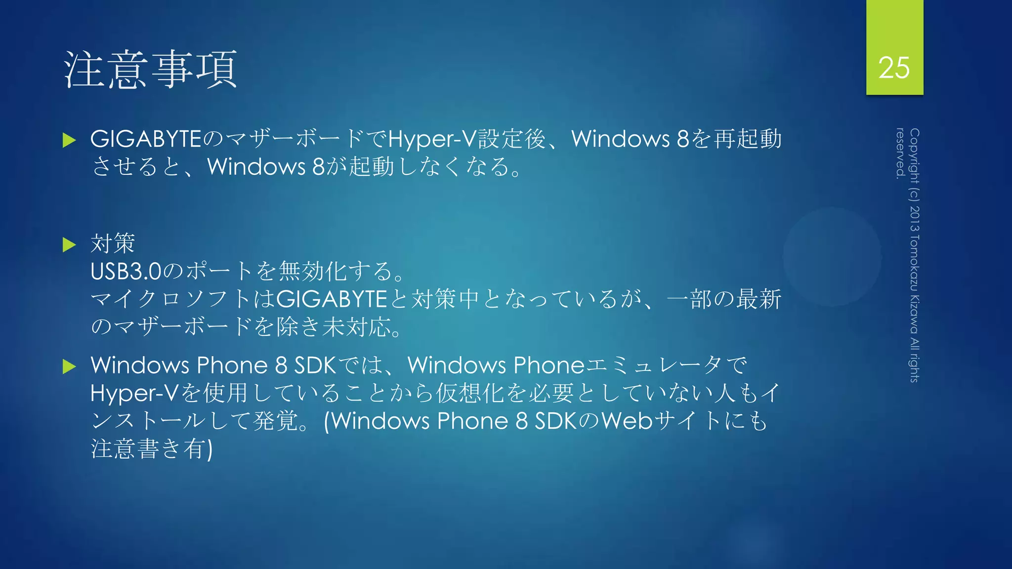 注意事項                                             25

   GIGABYTEのマザーボードでHyper-V設定後、Windows 8を再起動
    させると、Windows 8が起動しなくなる。


   対策
    USB3.0のポートを無効化する。
    マイクロソフトはGIGABYTEと対策中となっているが、一部の最新
    のマザーボードを除き未対応。
   Windows Phone 8 SDKでは、Windows Phoneエミュレータで
    Hyper-Vを使用していることから仮想化を必要としていない人もイ
    ンストールして発覚。(Windows Phone 8 SDKのWebサイトにも
    注意書き有)
 