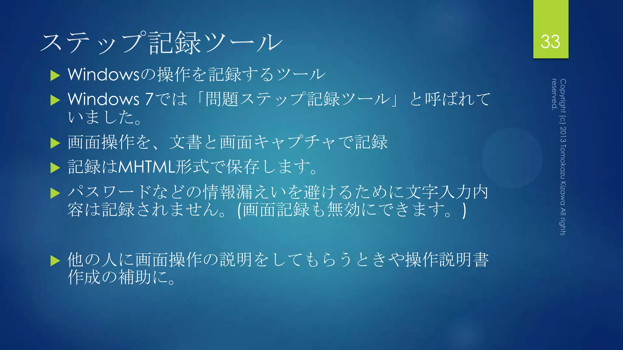 ステップ記録ツール                           33
   Windowsの操作を記録するツール
   Windows 7では「問題ステップ記録ツール」と呼ばれて
    いました。
   画面操作を、文書と画面キャプチャで記録
   記録はMHTML形式で保存します。
   パスワードなどの情報漏えいを避けるために文字入力内
    容は記録されません。(画面記録も無効にできます。)

   他の人に画面操作の説明をしてもらうときや操作説明書
    作成の補助に。
 