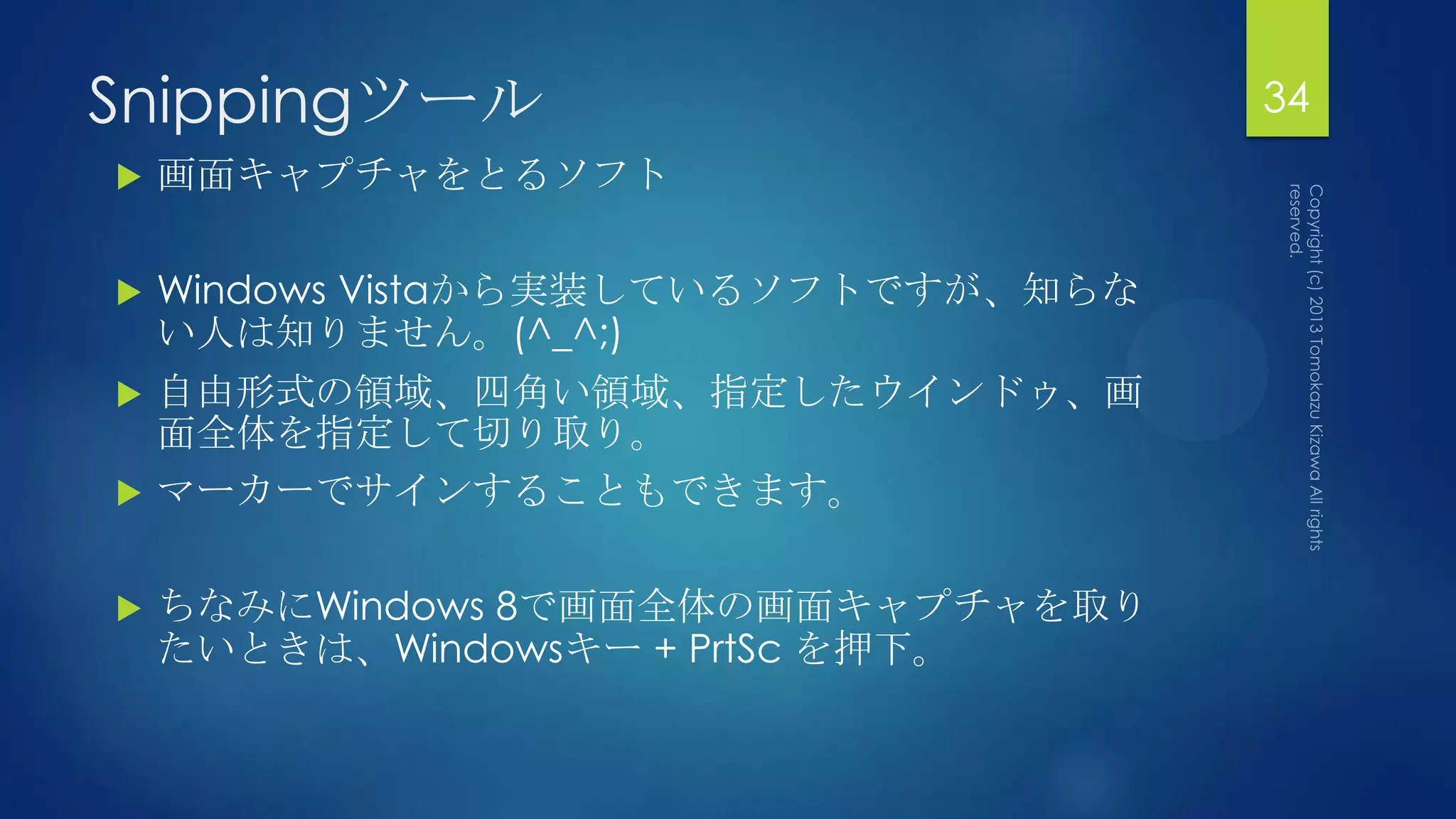 Snippingツール                           34
   画面キャプチャをとるソフト

   Windows Vistaから実装しているソフトですが、知らな
    い人は知りません。(^_^;)
   自由形式の領域、四角い領域、指定したウインドゥ、画
    面全体を指定して切り取り。
   マーカーでサインすることもできます。

   ちなみにWindows 8で画面全体の画面キャプチャを取り
    たいときは、Windowsキー + PrtSc を押下。
 