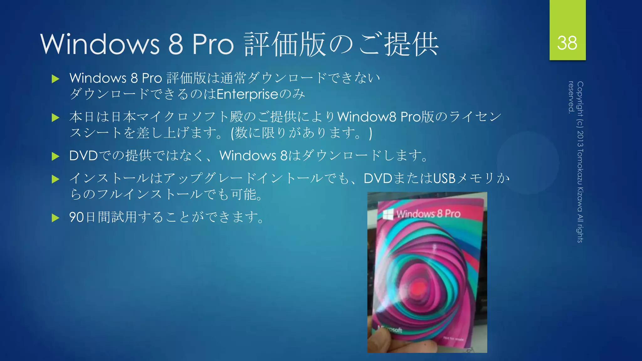 Windows 8 Pro 評価版のご提供                       38
   Windows 8 Pro 評価版は通常ダウンロードできない
    ダウンロードできるのはEnterpriseのみ
   本日は日本マイクロソフト殿のご提供によりWindow8 Pro版のライセン
    スシートを差し上げます。(数に限りがあります。)
   DVDでの提供ではなく、Windows 8はダウンロードします。
   インストールはアップグレードイントールでも、DVDまたはUSBメモリか
    らのフルインストールでも可能。
   90日間試用することができます。
 